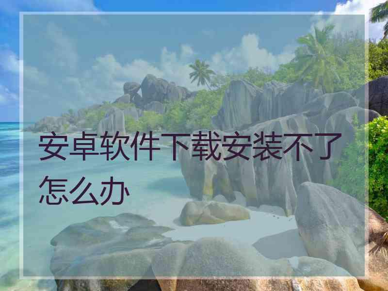 安卓软件下载安装不了怎么办